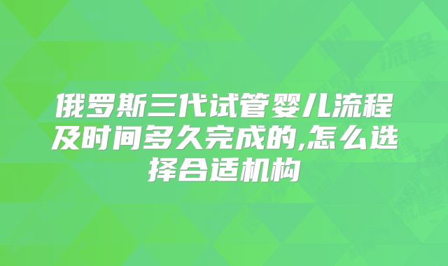 俄罗斯三代试管婴儿流程及时间多久完成的,怎么选择合适机构