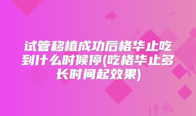 试管移植成功后格华止吃到什么时候停(吃格华止多长时间起效果)