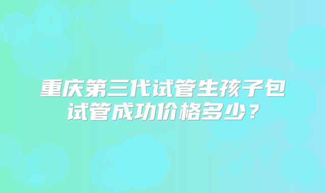 重庆第三代试管生孩子包试管成功价格多少？