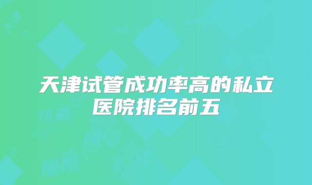 天津试管成功率高的私立医院排名前五