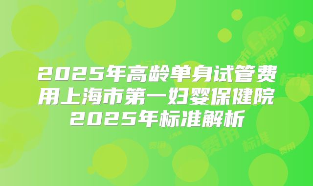 2025年高龄单身试管费用上海市第一妇婴保健院2025年标准解析