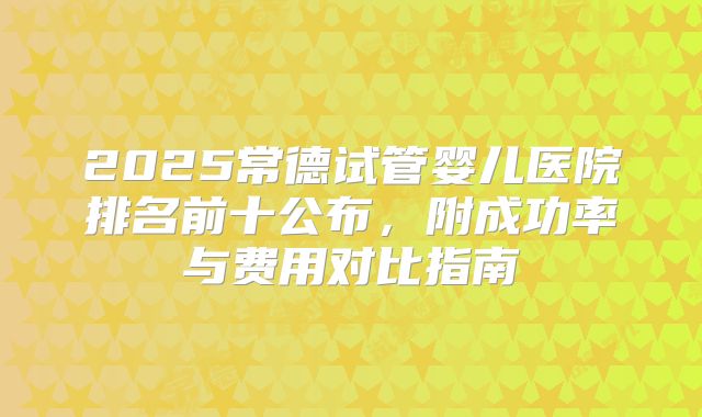 2025常德试管婴儿医院排名前十公布,附成功率与费用对比指南