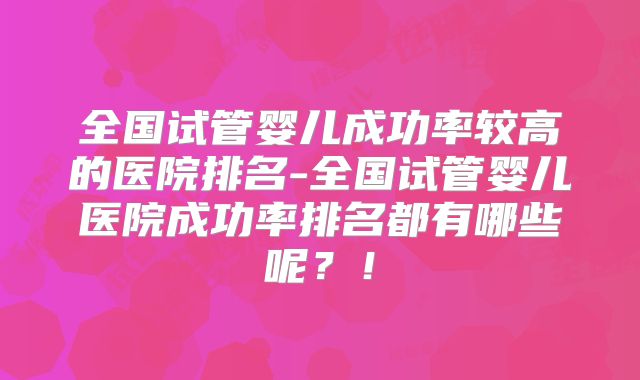 全国试管婴儿成功率较高的医院排名-全国试管婴儿医院成功率排名都有哪些呢？！