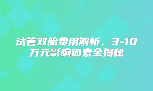 试管双胎费用解析，3-10万元影响因素全揭秘