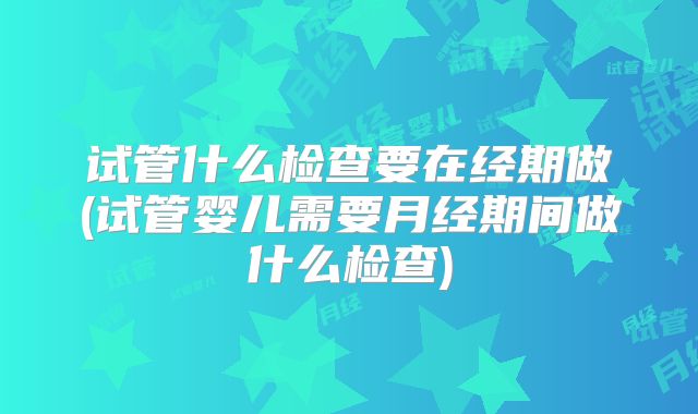 试管什么检查要在经期做(试管婴儿需要月经期间做什么检查)