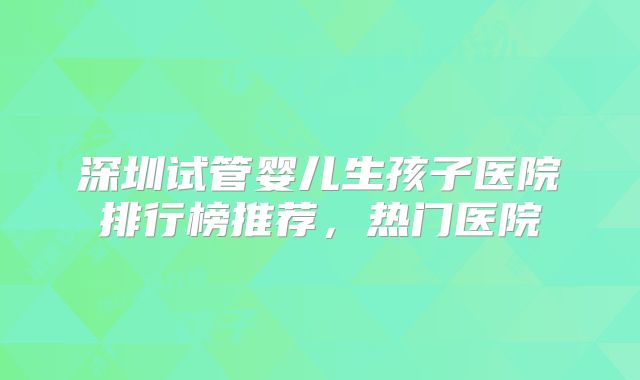 深圳试管婴儿生孩子医院排行榜推荐，热门医院