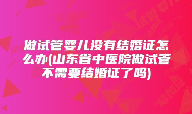 做试管婴儿没有结婚证怎么办(山东省中医院做试管不需要结婚证了吗)