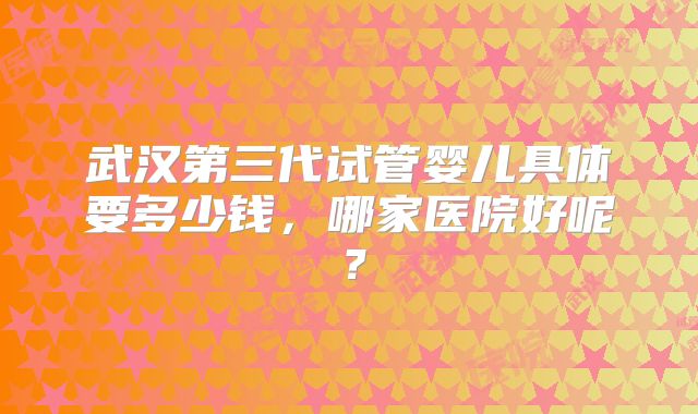 武汉第三代试管婴儿具体要多少钱,哪家医院好呢?