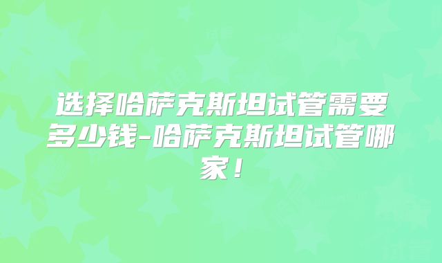选择哈萨克斯坦试管需要多少钱-哈萨克斯坦试管哪家！
