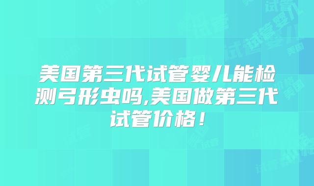 美国第三代试管婴儿能检测弓形虫吗,美国做第三代试管价格!