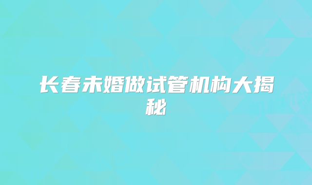 长春未婚做试管机构大揭秘
