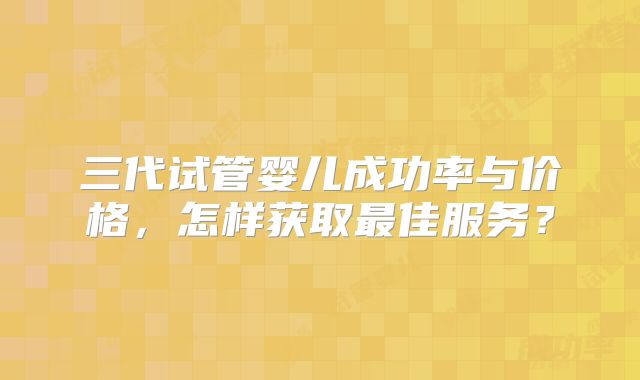 三代试管婴儿成功率与价格，怎样获取最佳服务？