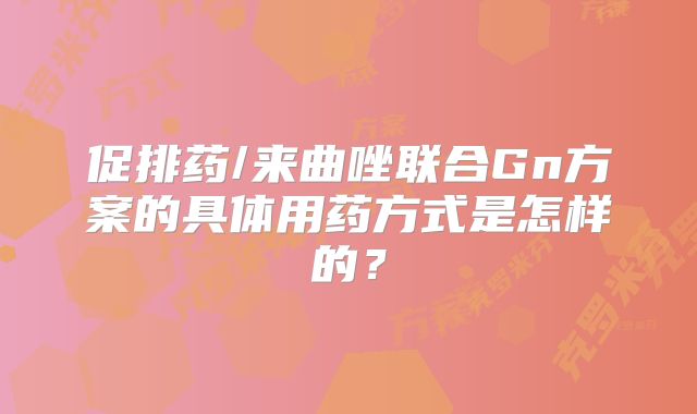 促排药/来曲唑联合Gn方案的具体用药方式是怎样的？