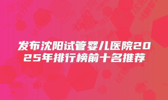 发布沈阳试管婴儿医院2025年排行榜前十名推荐
