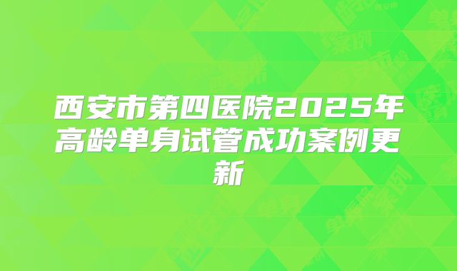 西安市第四医院2025年高龄单身试管成功案例更新