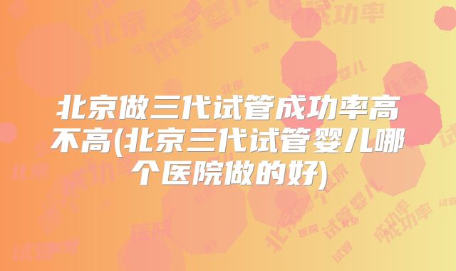 北京做三代试管成功率高不高(北京三代试管婴儿哪个医院做的好)