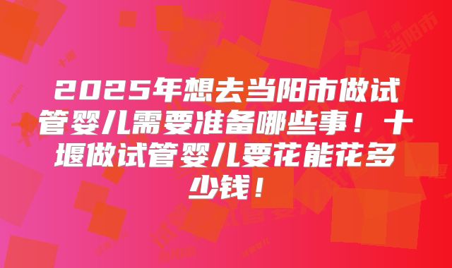 2025年想去当阳市做试管婴儿需要准备哪些事！十堰做试管婴儿要花能花多少钱！
