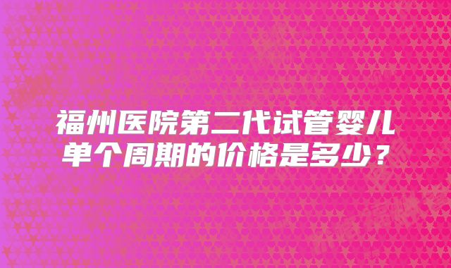 福州医院第二代试管婴儿单个周期的价格是多少？