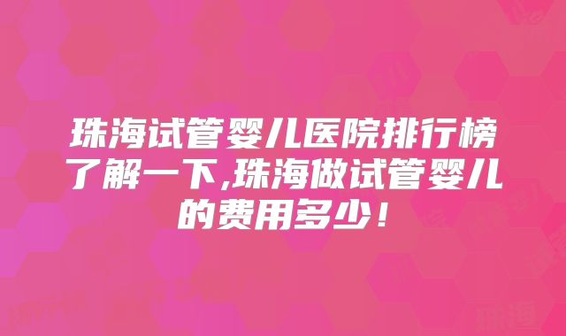 珠海试管婴儿医院排行榜了解一下,珠海做试管婴儿的费用多少！