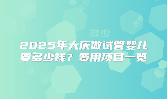 2025年大庆做试管婴儿要多少钱？费用项目一览