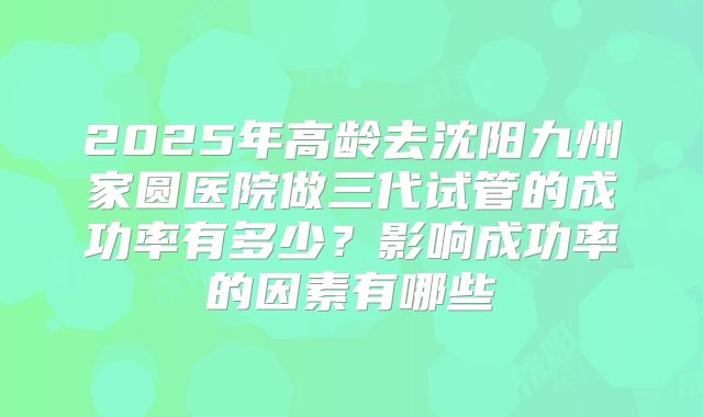 2025年高龄去沈阳九州家圆医院做三代试管的成功率有多少?影响成功率的因素有哪些