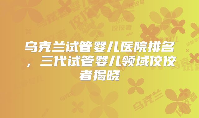 乌克兰试管婴儿医院排名，三代试管婴儿领域佼佼者揭晓