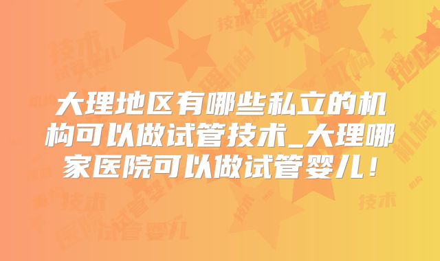 大理地区有哪些私立的机构可以做试管技术_大理哪家医院可以做试管婴儿！