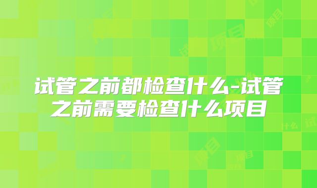 试管之前都检查什么-试管之前需要检查什么项目