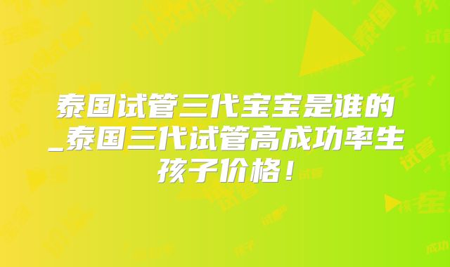 泰国试管三代宝宝是谁的_泰国三代试管高成功率生孩子价格！