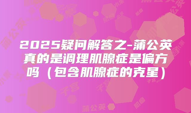 2025疑问解答之-蒲公英真的是调理肌腺症是偏方吗(包含肌腺症的克星)