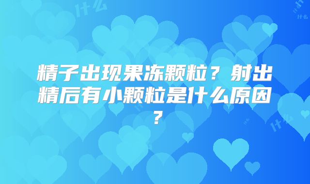 精子出现果冻颗粒?射出精后有小颗粒是什么原因?