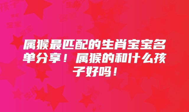 属猴最匹配的生肖宝宝名单分享!属猴的和什么孩子好吗!