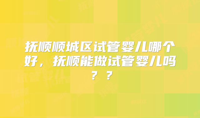 抚顺顺城区试管婴儿哪个好,抚顺能做试管婴儿吗??