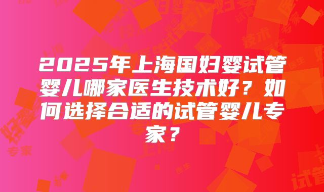 2025年上海国妇婴试管婴儿哪家医生技术好？如何选择合适的试管婴儿专家？
