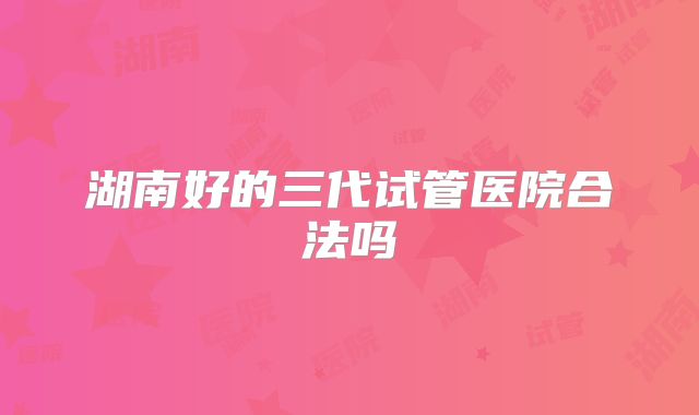 湖南好的三代试管医院合法吗