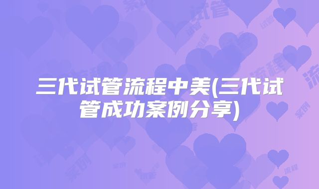 三代试管流程中美(三代试管成功案例分享)