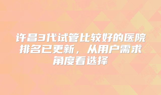 许昌3代试管比较好的医院排名已更新，从用户需求角度看选择