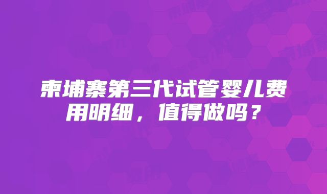 柬埔寨第三代试管婴儿费用明细，值得做吗？