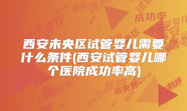 西安未央区试管婴儿需要什么条件(西安试管婴儿哪个医院成功率高)