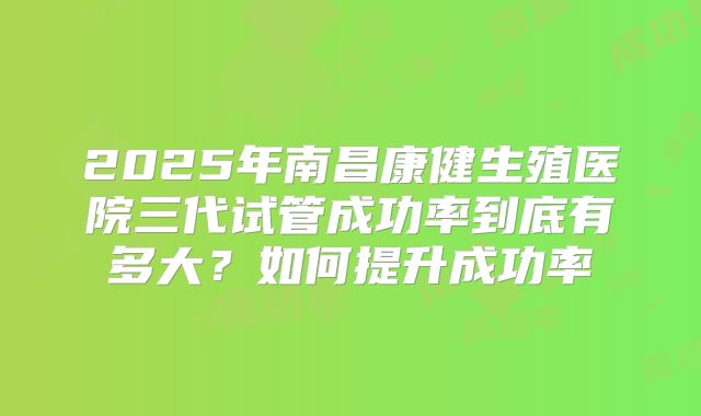2025年南昌康健生殖医院三代试管成功率到底有多大?如何提升成功率