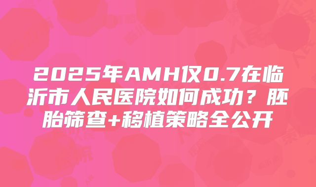 2025年AMH仅0.7在临沂市人民医院如何成功？胚胎筛查+移植策略全公开