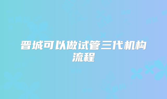 晋城可以做试管三代机构流程