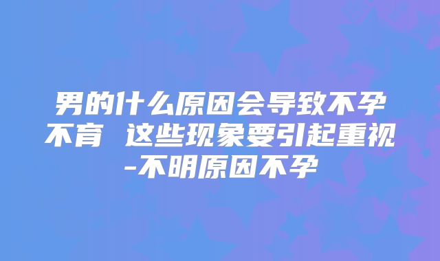 男的什么原因会导致不孕不育 这些现象要引起重视-不明原因不孕