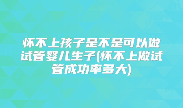 怀不上孩子是不是可以做试管婴儿生子(怀不上做试管成功率多大)
