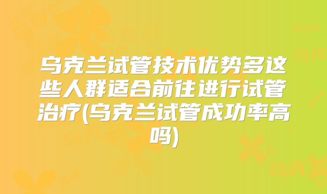 乌克兰试管技术优势多这些人群适合前往进行试管治疗(乌克兰试管成功率高吗)