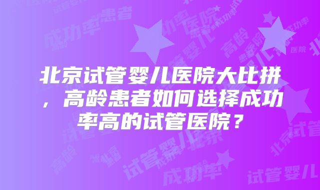 北京试管婴儿医院大比拼，高龄患者如何选择成功率高的试管医院？