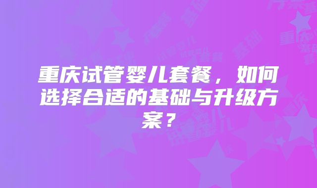 重庆试管婴儿套餐，如何选择合适的基础与升级方案？