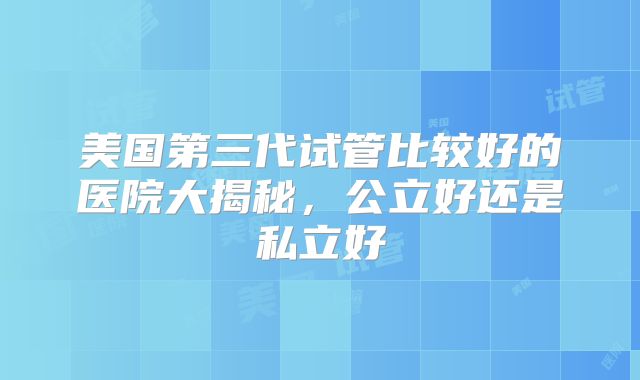 美国第三代试管比较好的医院大揭秘，公立好还是私立好