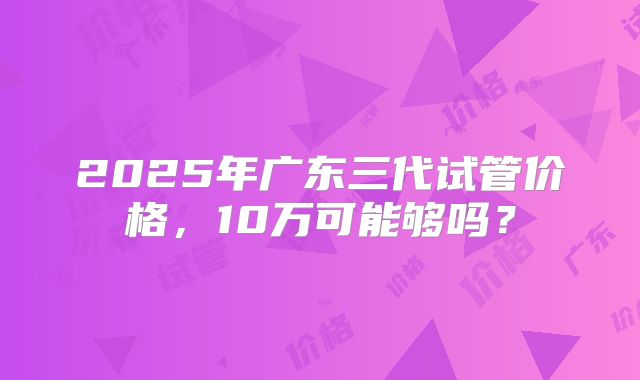 2025年广东三代试管价格，10万可能够吗？