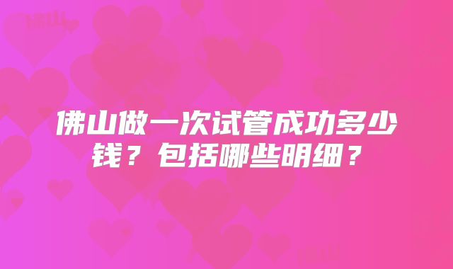 佛山做一次试管成功多少钱？包括哪些明细？